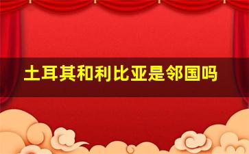 土耳其和利比亚是邻国吗